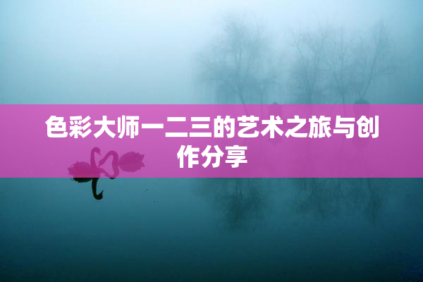色彩大师一二三的艺术之旅与创作分享