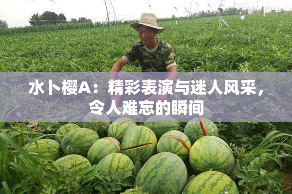 水卜樱A：精彩表演与迷人风采，令人难忘的瞬间
