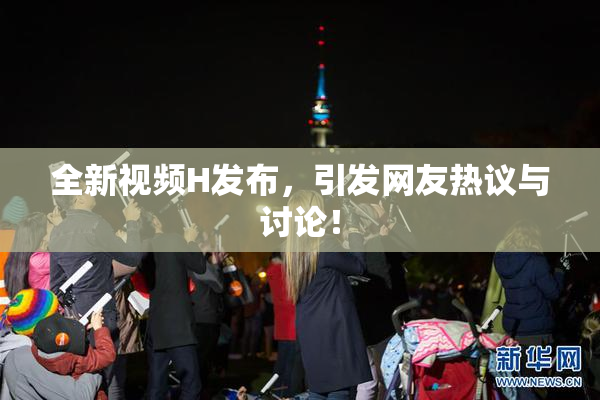 全新视频H发布，引发网友热议与讨论！