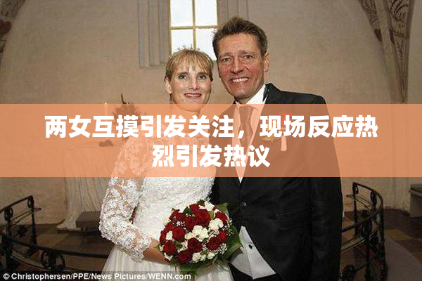 两女互摸引发关注，现场反应热烈引发热议