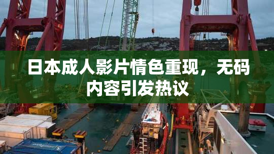 日本成人影片情色重现，无码内容引发热议