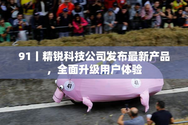 91丨精锐科技公司发布最新产品，全面升级用户体验