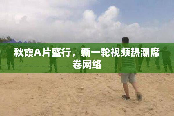 秋霞A片盛行，新一轮视频热潮席卷网络