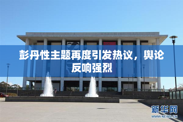彭丹性主题再度引发热议，舆论反响强烈