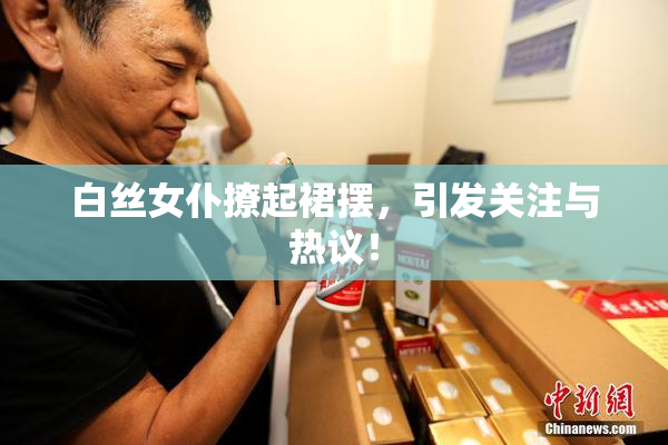 白丝女仆撩起裙摆，引发关注与热议！