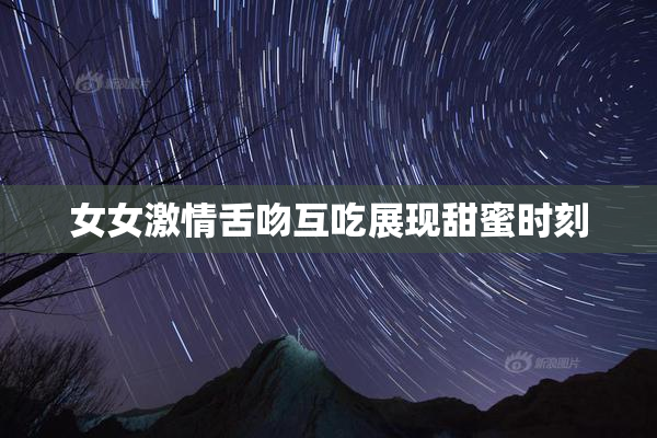 女女激情舌吻互吃展现甜蜜时刻