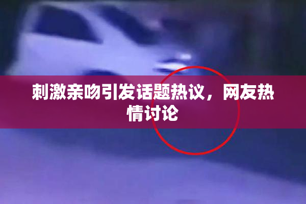 刺激亲吻引发话题热议，网友热情讨论