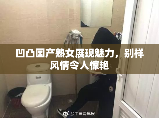 凹凸国产熟女展现魅力，别样风情令人惊艳