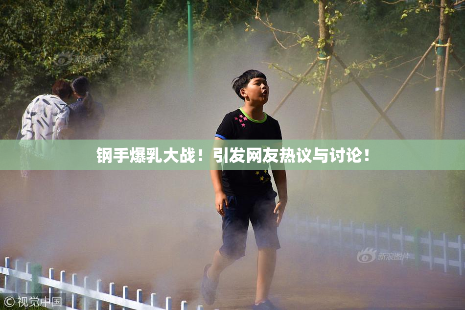 钢手爆乳大战！引发网友热议与讨论！