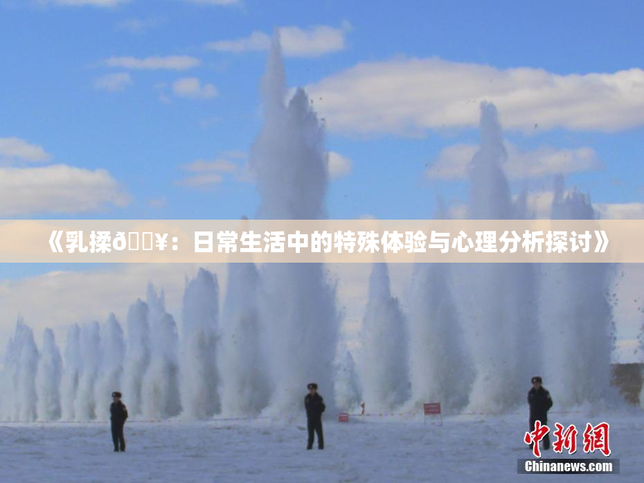 《乳揉🔥：日常生活中的特殊体验与心理分析探讨》