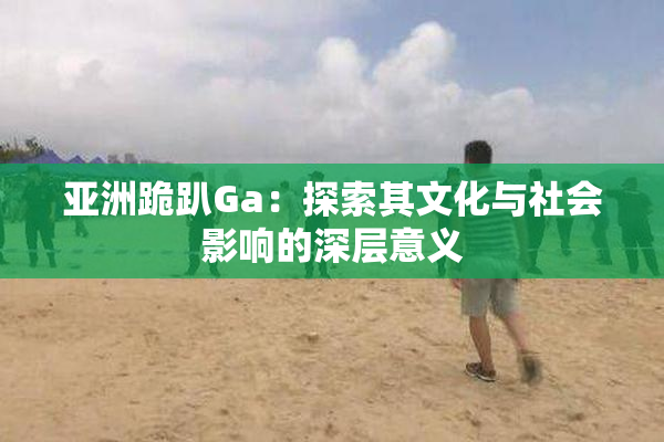 亚洲跪趴Ga：探索其文化与社会影响的深层意义