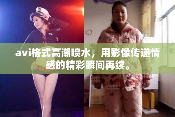 avi格式高潮喷水，用影像传递情感的精彩瞬间再续。