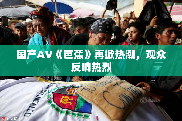 国产AV《芭蕉》再掀热潮，观众反响热烈
