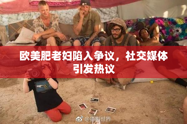 欧美肥老妇陷入争议，社交媒体引发热议