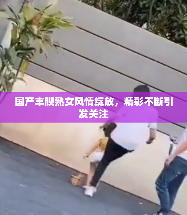 国产丰腴熟女风情绽放，精彩不断引发关注