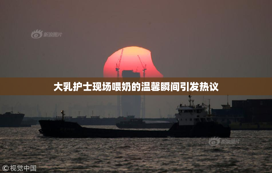 大乳护士现场喂奶的温馨瞬间引发热议
