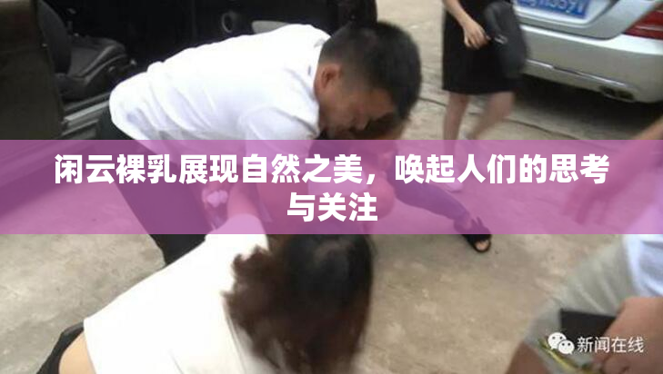 闲云裸乳展现自然之美，唤起人们的思考与关注