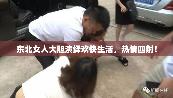 东北女人大胆演绎欢快生活，热情四射！