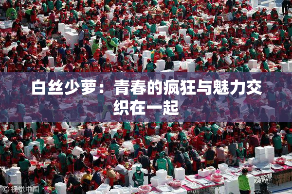 白丝少萝：青春的疯狂与魅力交织在一起