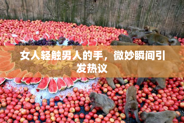女人轻触男人的手，微妙瞬间引发热议