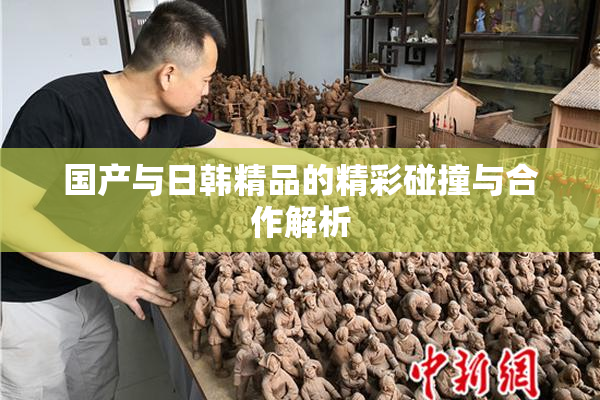 国产与日韩精品的精彩碰撞与合作解析