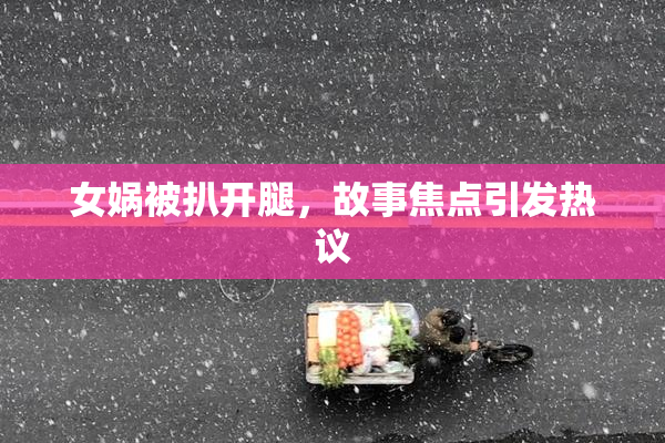 女娲被扒开腿，故事焦点引发热议