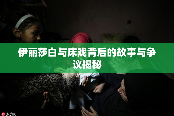 伊丽莎白与床戏背后的故事与争议揭秘