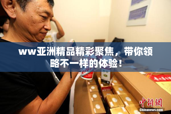 ww亚洲精品精彩聚焦，带你领略不一样的体验！