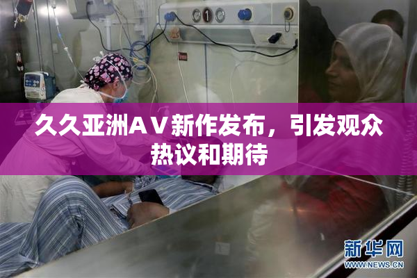久久亚洲AⅤ新作发布，引发观众热议和期待