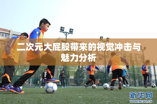 二次元大屁股带来的视觉冲击与魅力分析