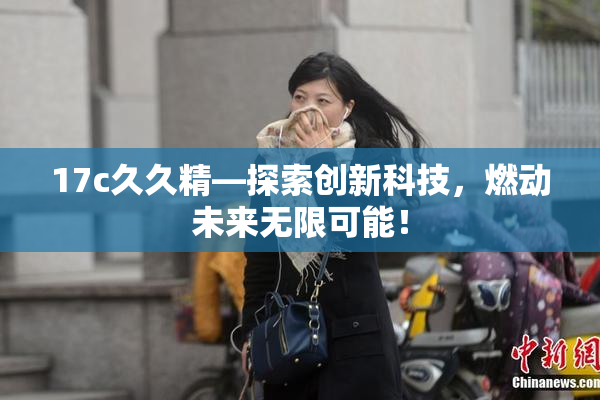 17c久久精—探索创新科技，燃动未来无限可能！