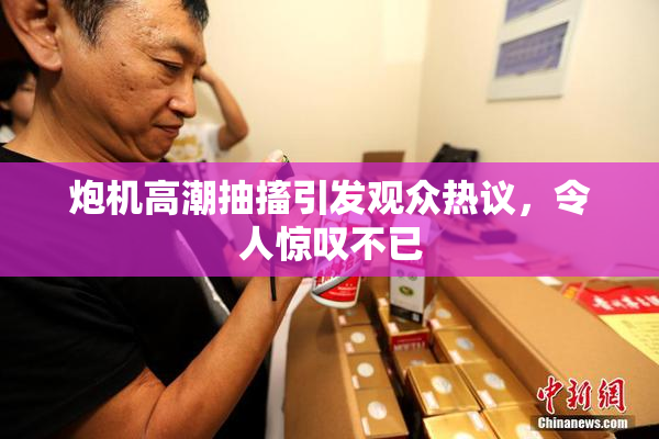 炮机高潮抽搐引发观众热议，令人惊叹不已
