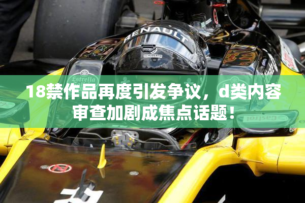 18禁作品再度引发争议，d类内容审查加剧成焦点话题！