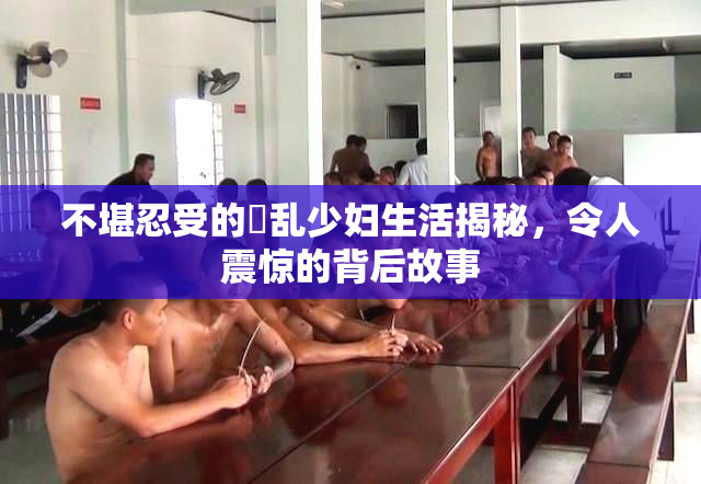 不堪忍受的婬乱少妇生活揭秘，令人震惊的背后故事