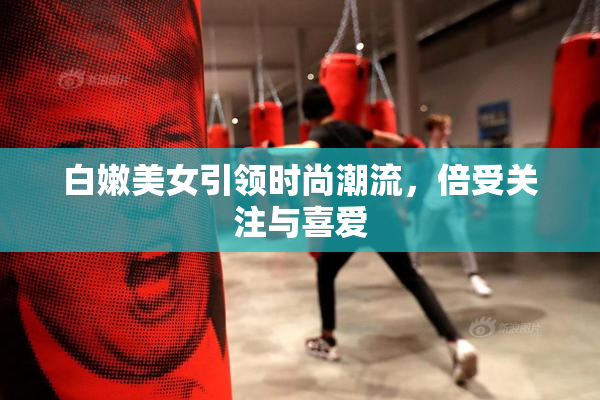 白嫩美女引领时尚潮流，倍受关注与喜爱