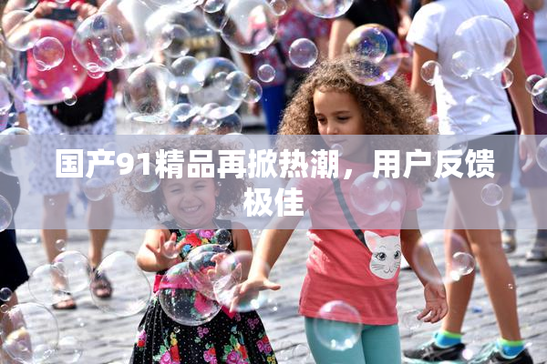 国产91精品再掀热潮，用户反馈极佳