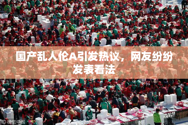 国产乱人伦A引发热议，网友纷纷发表看法
