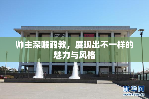 帅主深喉调教，展现出不一样的魅力与风格