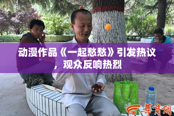 动漫作品《一起愁愁》引发热议，观众反响热烈