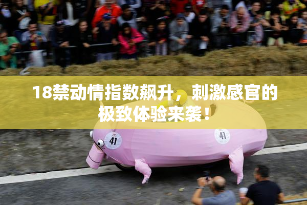 18禁动情指数飙升，刺激感官的极致体验来袭！