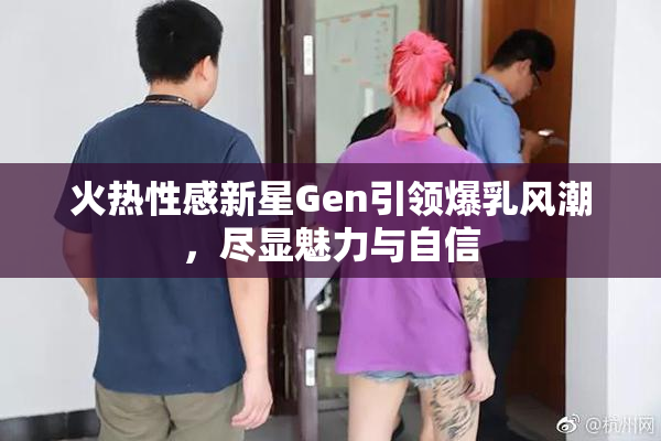 火热性感新星Gen引领爆乳风潮，尽显魅力与自信