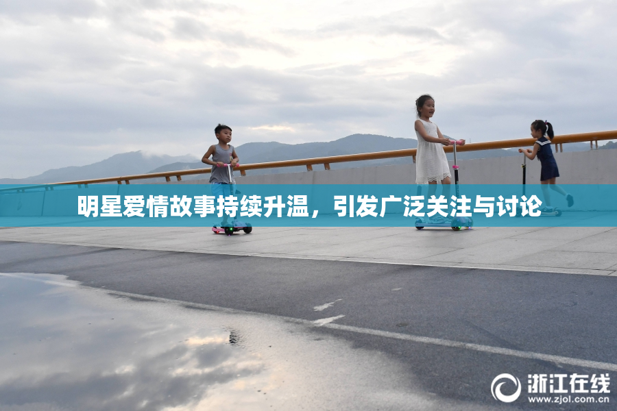 明星爱情故事持续升温，引发广泛关注与讨论