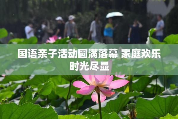 国语亲子活动圆满落幕 家庭欢乐时光尽显