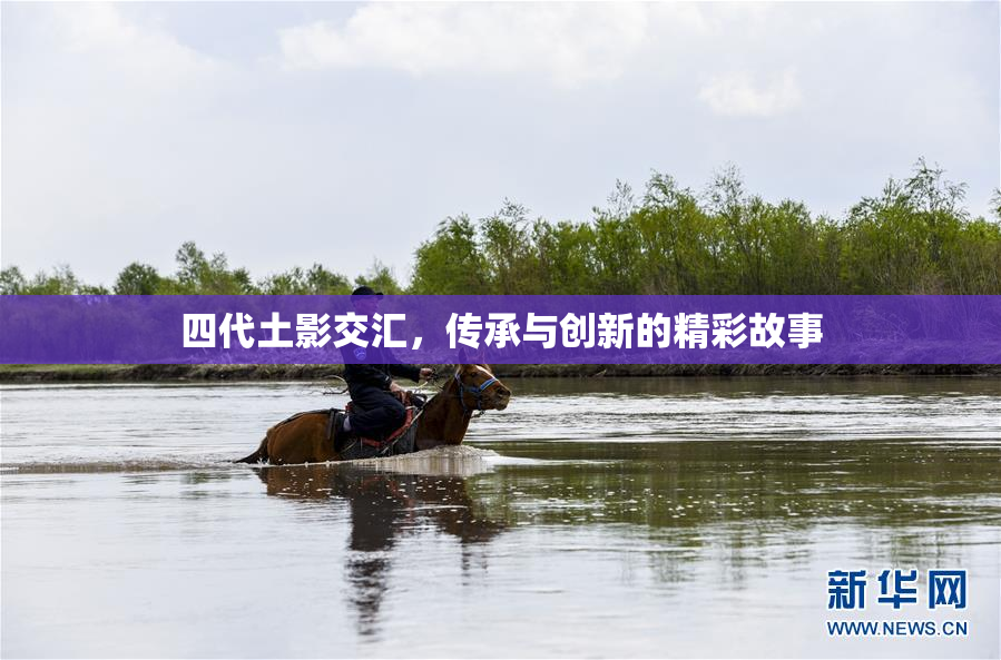 四代土影交汇，传承与创新的精彩故事