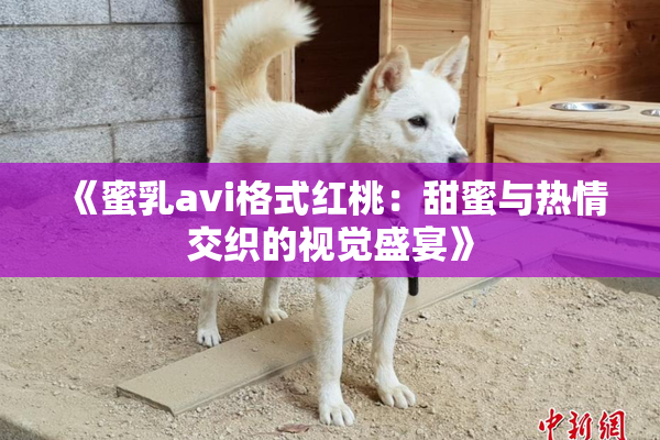 《蜜乳avi格式红桃：甜蜜与热情交织的视觉盛宴》