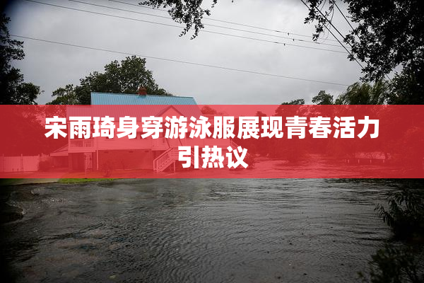 宋雨琦身穿游泳服展现青春活力引热议