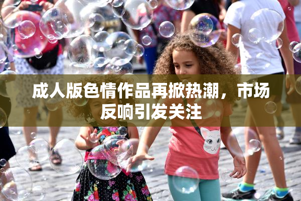 成人版色情作品再掀热潮，市场反响引发关注