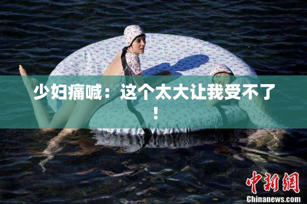 少妇痛喊：这个太大让我受不了！
