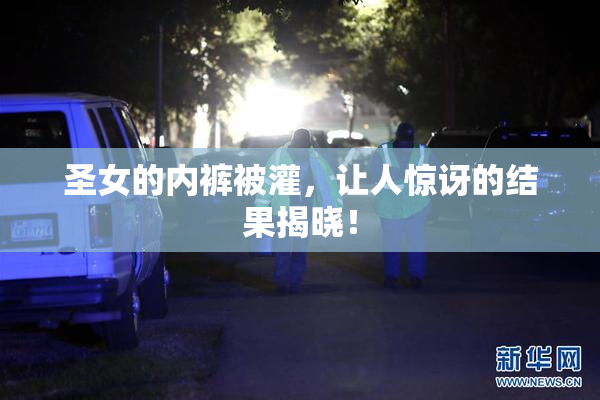 圣女的内裤被灌，让人惊讶的结果揭晓！