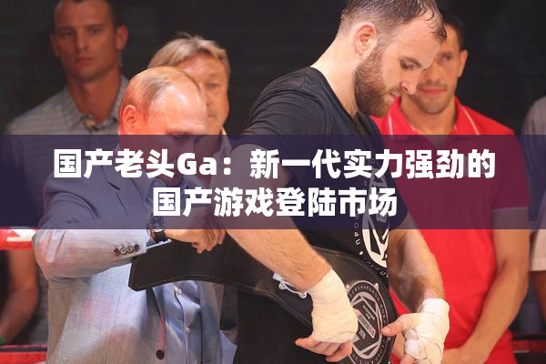 国产老头Ga：新一代实力强劲的国产游戏登陆市场